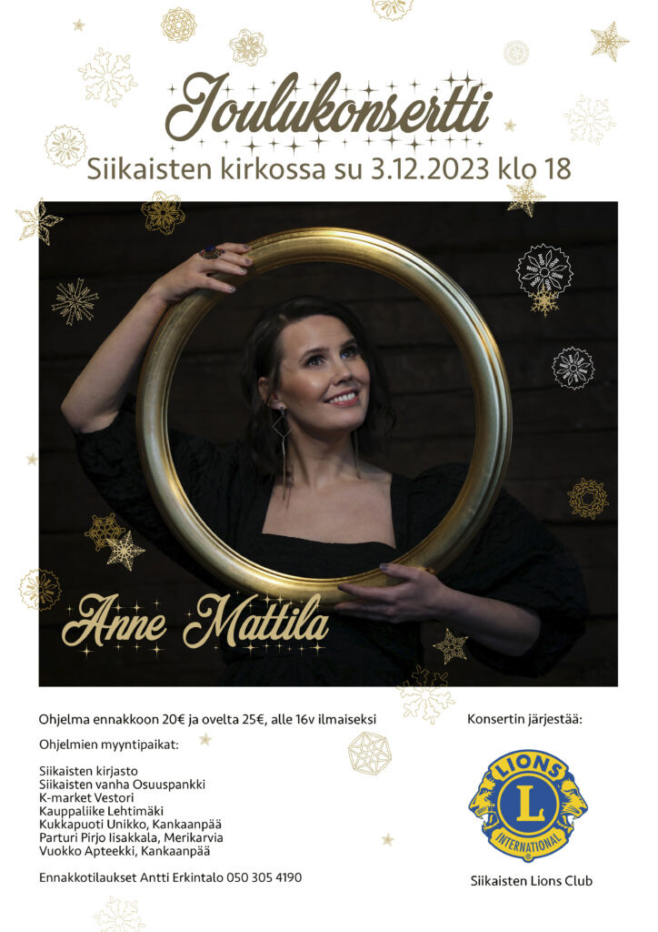Siikaisten Lions Clubin järjestämä joulukonsertti Siikaisten kirkossa 3.12.2023 klo 18.00. Esiintymässä Anne Mattila. Ohjelma ennakkoon 20€ ja ovelta 25€, alle 16v. ilmaiseksi. Ohjelmien myyntipaikat: Siikaisten kirjasto Siikaisten vanha Osuuspankki, K-market Vestori, Kauppaliike Lehtimäki, Kukkapuoti Unikko, Kankaanpää, Parturi Pirjo Iisakkala, Merikarvia, Vuokko Apteekki, Kankaanpää ja ennakkotilaukset Antti Erkintalo 050 305 4190